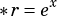 x
*r= e